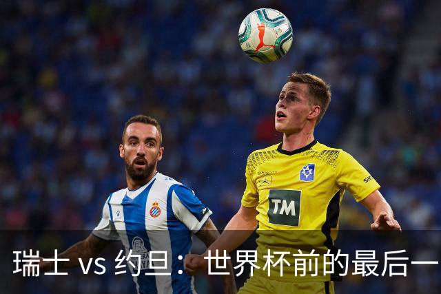 瑞士 vs 约旦：世界杯前的最后一战，谁能笑到最后？