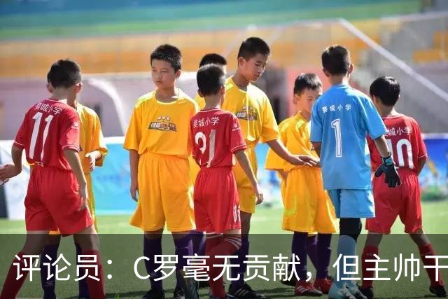评论员：C罗毫无贡献，但主帅干啥呢？他是来和C罗做朋友的吗？