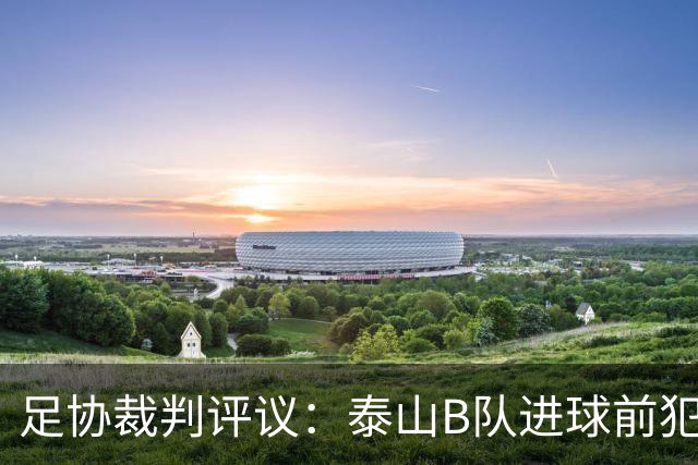 足协裁判评议：泰山B队进球前犯规的判罚错误 漏判给大连可为点球