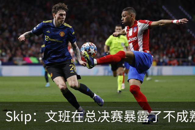 Skip：文班在总决赛暴露了不成熟 他说大话被尼克斯狠狠教训了